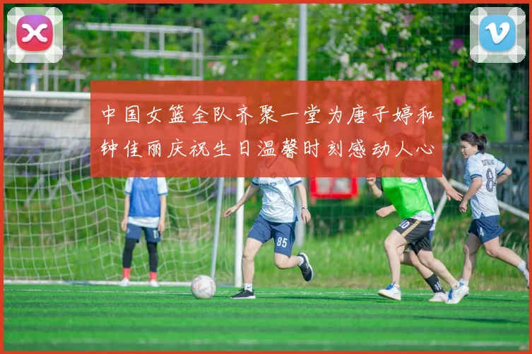 中国女篮全队齐聚一堂为唐子婷和钟佳丽庆祝生日温馨时刻感动人心