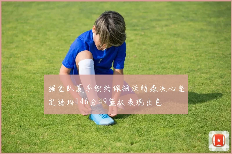 掘金队夏季续约佩顿沃特森决心坚定场均146分49篮板表现出色