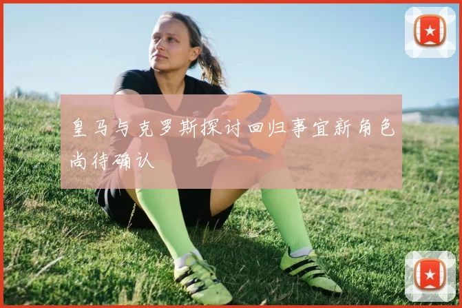皇马与克罗斯探讨回归事宜新角色尚待确认