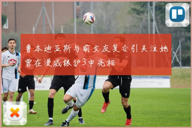 鲁本迪亚斯与前女友复合引关注她曾在漫威银护3中亮相