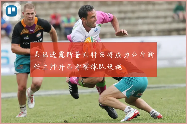 美记透露斯普利特或将成为公牛新任主帅并已考察球队设施