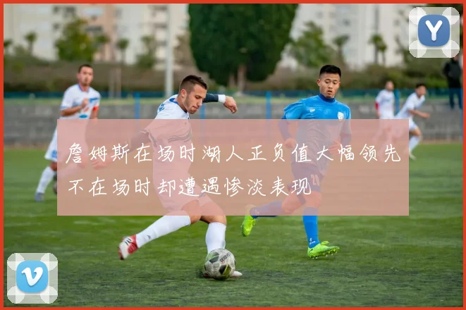 詹姆斯在场时湖人正负值大幅领先不在场时却遭遇惨淡表现