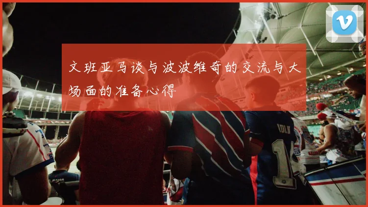 文班亚马谈与波波维奇的交流与大场面的准备心得
